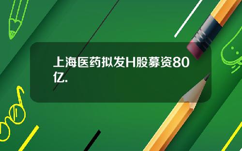 上海医药拟发H股募资80亿.