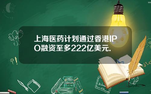 上海医药计划通过香港IPO融资至多222亿美元.