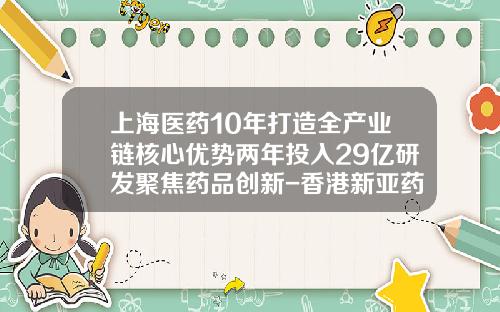 上海医药10年打造全产业链核心优势两年投入29亿研发聚焦药品创新-香港新亚药业有限公司