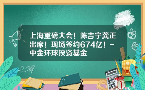 上海重磅大会！陈吉宁龚正出席！现场签约674亿！-中金环球投资基金