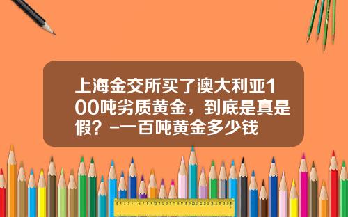 上海金交所买了澳大利亚100吨劣质黄金，到底是真是假？-一百吨黄金多少钱