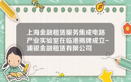 上海金融租赁服务集成电路产业实验室在临港揭牌成立-浦银金融租赁有限公司