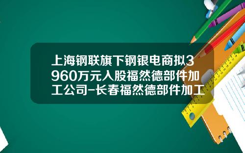 上海钢联旗下钢银电商拟3960万元入股福然德部件加工公司-长春福然德部件加工有限公司