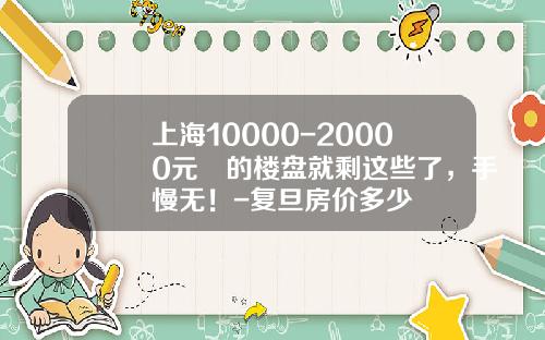 上海10000-20000元㎡的楼盘就剩这些了，手慢无！-复旦房价多少