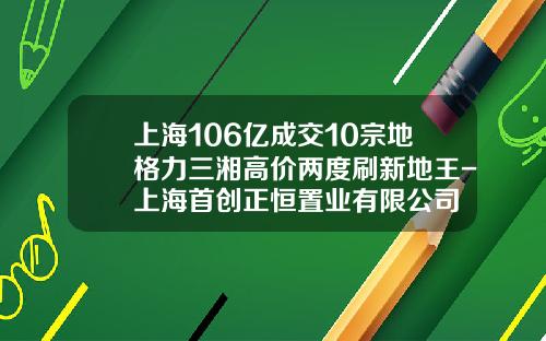 上海106亿成交10宗地格力三湘高价两度刷新地王-上海首创正恒置业有限公司