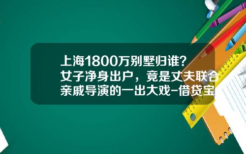 上海1800万别墅归谁？女子净身出户，竟是丈夫联合亲戚导演的一出大戏-借贷宝借5万利息多少