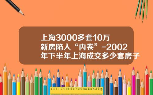 上海3000多套10万+新房陷入“内卷”-2002年下半年上海成交多少套房子