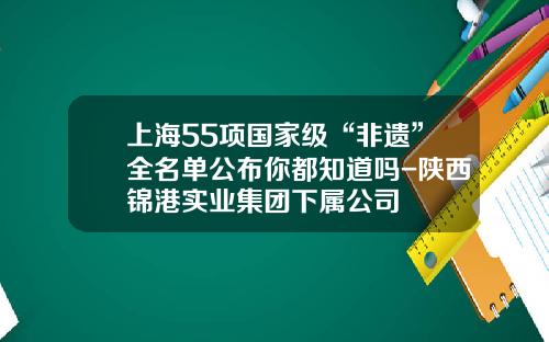 上海55项国家级“非遗”全名单公布你都知道吗-陕西锦港实业集团下属公司
