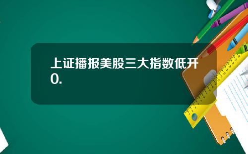 上证播报美股三大指数低开0.
