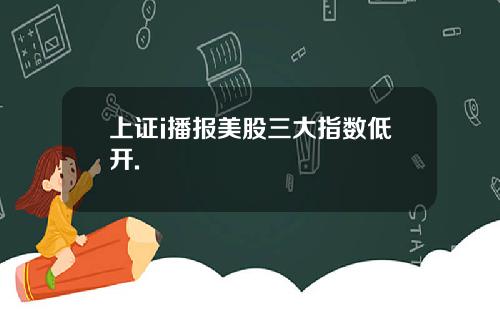 上证i播报美股三大指数低开.