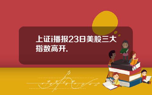 上证i播报23日美股三大指数高开.