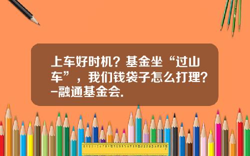 上车好时机？基金坐“过山车”，我们钱袋子怎么打理？-融通基金会.