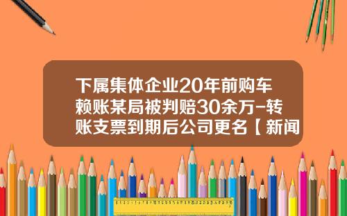 下属集体企业20年前购车赖账某局被判赔30余万-转账支票到期后公司更名【新闻】