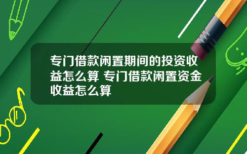 专门借款闲置期间的投资收益怎么算 专门借款闲置资金收益怎么算