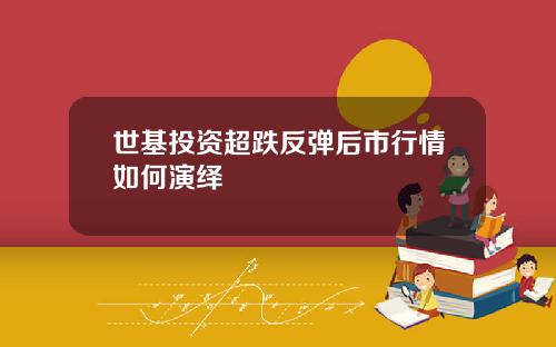 世基投资超跌反弹后市行情如何演绎