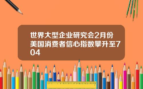 世界大型企业研究会2月份美国消费者信心指数攀升至704
