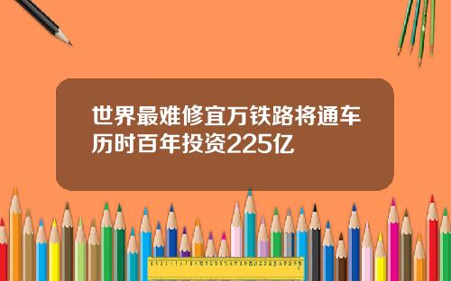 世界最难修宜万铁路将通车历时百年投资225亿