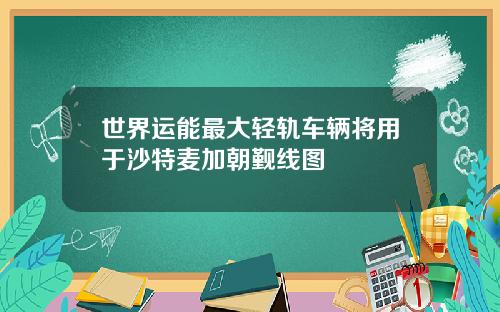 世界运能最大轻轨车辆将用于沙特麦加朝觐线图