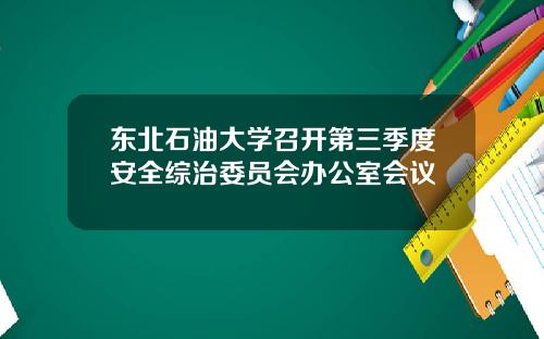 东北石油大学召开第三季度安全综治委员会办公室会议