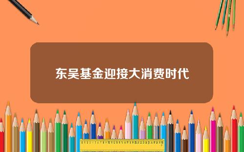 东吴基金迎接大消费时代