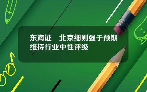 东海证劵北京细则强于预期维持行业中性评级