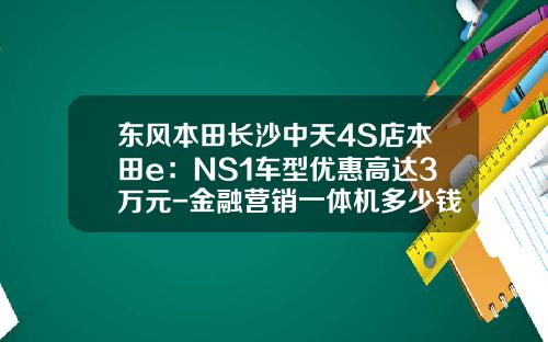 东风本田长沙中天4S店本田e：NS1车型优惠高达3万元-金融营销一体机多少钱.