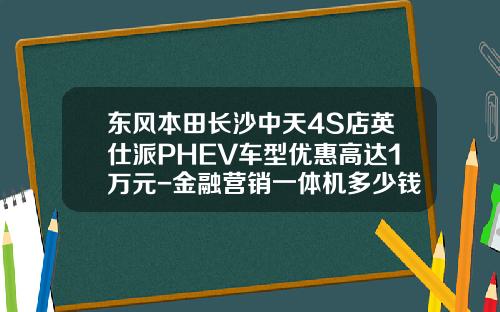 东风本田长沙中天4S店英仕派PHEV车型优惠高达1万元-金融营销一体机多少钱.