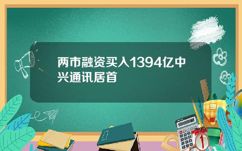 两市融资买入1394亿中兴通讯居首