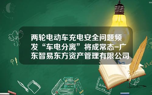 两轮电动车充电安全问题频发“车电分离”将成常态-广东智易东方资产管理有限公司怎么样【新闻】.