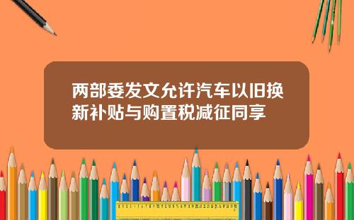 两部委发文允许汽车以旧换新补贴与购置税减征同享