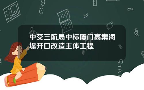 中交三航局中标厦门高集海堤开口改造主体工程