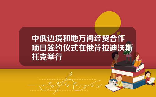 中俄边境和地方间经贸合作项目签约仪式在俄符拉迪沃斯托克举行