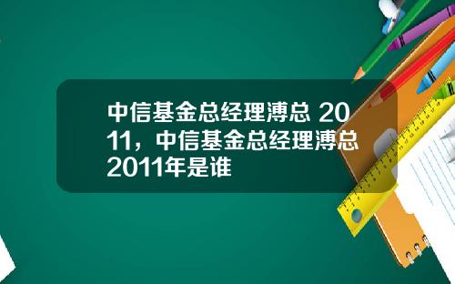 中信基金总经理溥总 2011，中信基金总经理溥总 2011年是谁