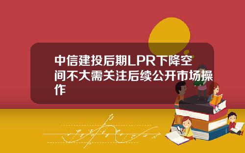 中信建投后期LPR下降空间不大需关注后续公开市场操作