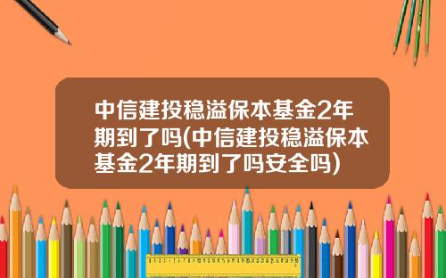 中信建投稳溢保本基金2年期到了吗(中信建投稳溢保本基金2年期到了吗安全吗)