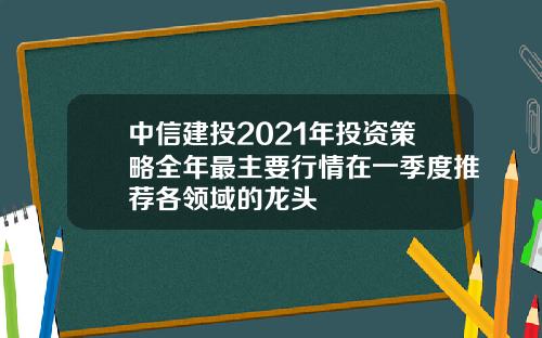 中信建投2021年投资策略全年最主要行情在一季度推荐各领域的龙头