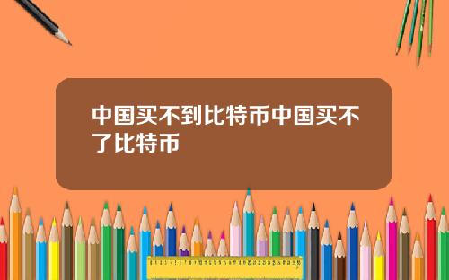 中国买不到比特币中国买不了比特币