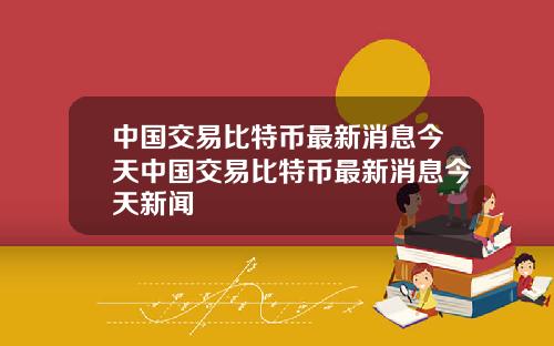中国交易比特币最新消息今天中国交易比特币最新消息今天新闻