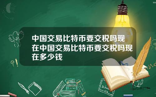 中国交易比特币要交税吗现在中国交易比特币要交税吗现在多少钱