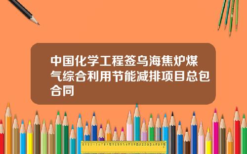 中国化学工程签乌海焦炉煤气综合利用节能减排项目总包合同