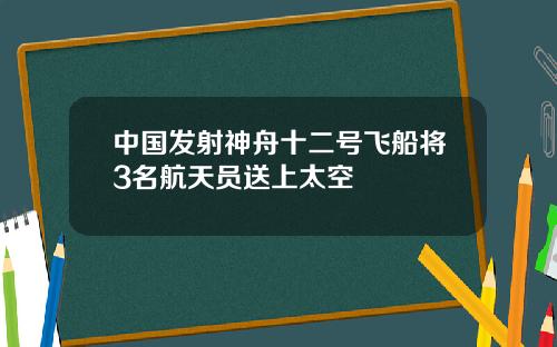 中国发射神舟十二号飞船将3名航天员送上太空