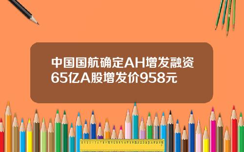 中国国航确定AH增发融资65亿A股增发价958元