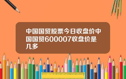 中国国贸股票今日收盘价中国国贸600007收盘价是几多