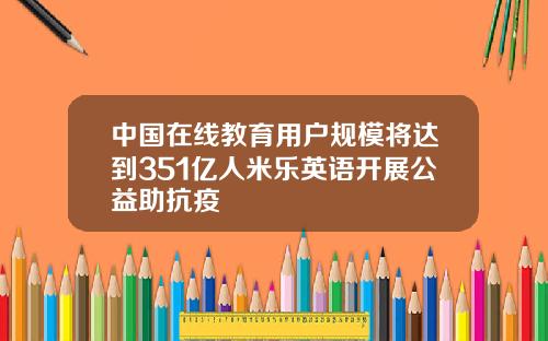 中国在线教育用户规模将达到351亿人米乐英语开展公益助抗疫
