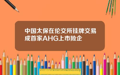 中国太保在伦交所挂牌交易成首家AHG上市险企