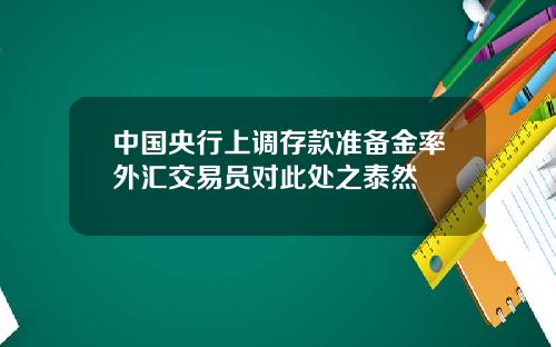 中国央行上调存款准备金率外汇交易员对此处之泰然
