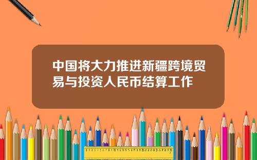 中国将大力推进新疆跨境贸易与投资人民币结算工作