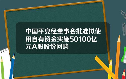 中国平安经董事会批准拟使用自有资金实施50100亿元A股股份回购