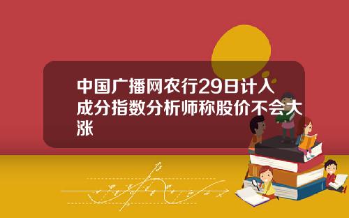 中国广播网农行29日计入成分指数分析师称股价不会大涨