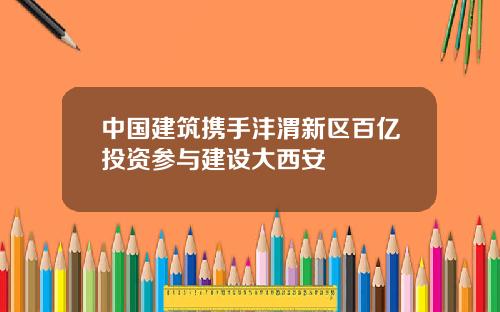 中国建筑携手沣渭新区百亿投资参与建设大西安